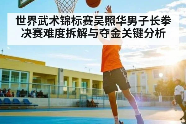世界武术锦标赛吴照华男子长拳决赛难度拆解与夺金关键分析