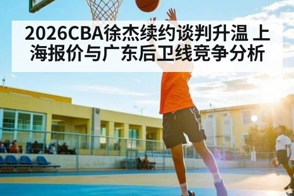 2026CBA徐杰续约谈判升温 上海报价与广东后卫线竞争分析