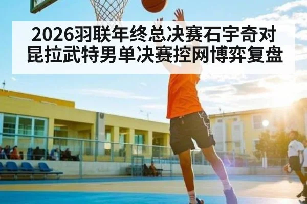 2026羽联年终总决赛石宇奇对昆拉武特男单决赛控网博弈复盘