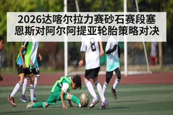 2026达喀尔拉力赛砂石赛段塞恩斯对阿尔阿提亚轮胎策略对决
