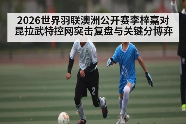 2026世界羽联澳洲公开赛李梓嘉对昆拉武特控网突击复盘与关键分博弈