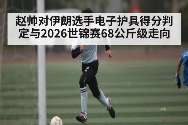 赵帅对伊朗选手电子护具得分判定与2026世锦赛68公斤级走向